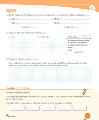 Practica
	Calcular el mínimo común múltiplo entre números naturales
1.	Escribe	los	primeros	7	múltiplos	de	cada	número.	Luego,	escribe	el	mínimo	común	múltiplo	en	cada	caso.	Aplicar
2.	Calcula	el	mcm	entre	los	siguientes	números.	Aplicar
3.	Resuelve	el	siguiente	problema.	Analizar
Karen	está	enferma	y	toma	un	jarabe	cada	8	horas	y	una	cápsula	cada	12	horas.	Si	acaba	de	tomar	ambas	
medicinas	al	mismo	tiempo,	¿en	cuántas	horas	más	las	tomará	simultáneamente?
a.	 M(6)	=	{ }	
M(8)	=	{ }	
mcm(6,	8)	=	
b.	 M(12)	=	{ }	
M(10)	=	{ }	
mcm(12,	10)	=	
a.	 5	y	7 b.	 15,	25	y	30
Ponte a prueba
Resuelve el siguiente problema.
Tres	carteles	de	publicidad	se	encienden	cada	6,	9	y	15	minutos.	A	las	19:00	horas	de	hoy	se	encienden	al	mismo	
tiempo	los	tres	carteles.	
Escribe	las	5	horas	en	las	cuales	se	volverán	a	encender	al	mismo	tiempo	los	tres	carteles.
	:	 	:	 	:	 	:	 	:	
Si el mcm entre dos números, es divisible
en forma exacta solo por el número 1,
el resultado es el producto de ambos
números.
Ejemplo:
mcm(11, 7) = 77
Ojo con...
59
 