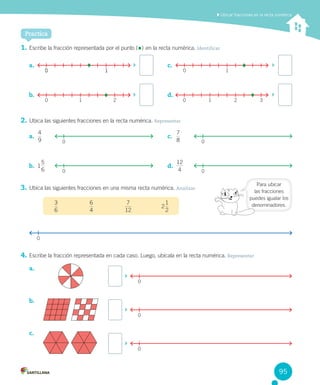 Practica
	Ubicar fracciones en la recta numérica
1.	Escribe	la	fracción	representada	por	el	punto	( )	en	la	recta	numérica.	Identificar
2.	Ubica	las	siguientes	fracciones	en	la	recta	numérica.	Representar
3.	Ubica	las	siguientes	fracciones	en	una	misma	recta	numérica.	Analizar
6
3
4
6
12
7
2
2
1
4.	Escribe	la	fracción	representada	en	cada	caso.	Luego,	ubícala	en	la	recta	numérica.	Representar
a.	
b.	
c.	
		
0
		
0
		
0
0
a.	
9
4
b.	 1
6
5
c.	
8
7
d.	
4
12
0 0
0 0
a.	
b.	
c.	
d.	
		
0 10 1
		
0 1
		
0 1 2
		
0 1 2 3
Para	ubicar	
las	fracciones	
puedes	igualar	los	
denominadores.
95
 