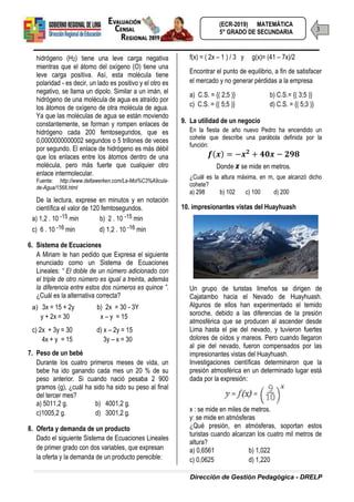 Dirección de Gestión Pedagógica - DRELP
3
(ECR-2019) MATEMÁTICA
5° GRADO DE SECUNDARIA
hidrógeno (H2) tiene una leve carga negativa
mientras que el átomo del oxígeno (O) tiene una
leve carga positiva. Así, esta molécula tiene
polaridad - es decir, un lado es positivo y el otro es
negativo, se llama un dipolo. Similar a un imán, el
hidrógeno de una molécula de agua es atraído por
los átomos de oxígeno de otra molécula de agua.
Ya que las moléculas de agua se están moviendo
constantemente, se forman y rompen enlaces de
hidrógeno cada 200 femtosegundos, que es
0,0000000000002 segundos o 5 trillones de veces
por segundo. El enlace de hidrógeno es más débil
que los enlaces entre los átomos dentro de una
molécula, pero más fuerte que cualquier otro
enlace intermolecular.
Fuente: http://www.deltawerken.com/La-Mol%C3%A9cula-
de-Agua/1568.html
De la lectura, exprese en minutos y en notación
científica el valor de 120 femtosegundos.
a) 1,2 . 10 -15 min b) 2 . 10 -15 min
c) 6 . 10 -16 min d) 1,2 . 10 -16 min
6. Sistema de Ecuaciones
A Miriam le han pedido que Expresa el siguiente
enunciado como un Sistema de Ecuaciones
Lineales: “ El doble de un número adicionado con
el triple de otro número es igual a treinta, además
la diferencia entre estos dos números es quince ”.
¿Cuál es la alternativa correcta?
a) 3x = 15 + 2y b) 2x = 30 - 3Y
y + 2x = 30 x – y = 15
c) 2x + 3y = 30 d) x – 2y = 15
4x + y = 15 3y – x = 30
7. Peso de un bebé
Durante los cuatro primeros meses de vida, un
bebe ha ido ganando cada mes un 20 % de su
peso anterior. Si cuando nació pesaba 2 900
gramos (g), ¿cuál ha sido ha sido su peso al final
del tercer mes?
a) 5011,2 g. b) 4001,2 g.
c)1005,2 g. d) 3001,2 g.
8. Oferta y demanda de un producto
Dado el siguiente Sistema de Ecuaciones Lineales
de primer grado con dos variables, que expresan
la oferta y la demanda de un producto perecible:
f(x) = ( 2x – 1 ) / 3 y g(x)= (41 – 7x)/2
Encontrar el punto de equilibrio, a fin de satisfacer
el mercado y no generar pérdidas a la empresa
a) C.S. = {( 2;5 )} b) C.S.= {( 3;5 )}
c) C.S. = {( 5;5 )} d) C.S. = {( 5;3 )}
9. La utilidad de un negocio
En la fiesta de año nuevo Pedro ha encendido un
cohete que describe una parábola definida por la
función:
( )
Donde x se mide en metros.
¿Cuál es la altura máxima, en m, que alcanzó dicho
cohete?
a) 298 b) 102 c) 100 d) 200
10. impresionantes vistas del Huayhuash
Un grupo de turistas limeños se dirigen de
Cajatambo hacia el Nevado de Huayhuash.
Algunos de ellos han experimentado el temido
soroche, debido a las diferencias de la presión
atmosférica que se producen al ascender desde
Lima hasta el pie del nevado, y tuvieron fuertes
dolores de oídos y mareos. Pero cuando llegaron
al pie del nevado, fueron compensados por las
impresionantes vistas del Huayhuash.
Investigaciones científicas determinaron que la
presión atmosférica en un determinado lugar está
dada por la expresión:
x : se mide en miles de metros.
y: se mide en atmósferas
¿Qué presión, en atmósferas, soportan estos
turistas cuando alcanzan los cuatro mil metros de
altura?
a) 0,6561 b) 1,022
c) 0,0625 d) 1,220
 