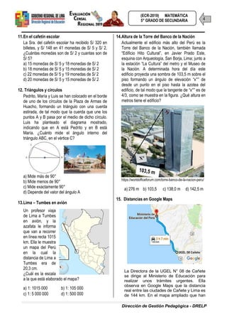 Dirección de Gestión Pedagógica - DRELP
4
(ECR-2019) MATEMÁTICA
5° GRADO DE SECUNDARIA
11.En el cafetín escolar
La Sra. del cafetín escolar ha recibido S/ 320 en
billetes, y S/ 148 en 41 monedas de S/ 5 y S/ 2.
¿Cuántas monedas son de S/ 2 y cuantas son de
S/ 5?
a) 15 monedas de S/ 5 y 18 monedas de S/ 2
b) 18 monedas de S/ 5 y 15 monedas de S/ 2
c) 22 monedas de S/ 5 y 19 monedas de S/ 2
d) 20 monedas de S/ 5 y 15 monedas de S/ 2
12. Triángulos y círculos
Pedrito, María y Luis se han colocado en el borde
de uno de los círculos de la Plaza de Armas de
Huacho, formando un triángulo con una cuerda
estirada, de tal modo que la cuerda que une los
puntos A y B pasa por el medio de dicho círculo.
Luis ha planteado el diagrama mostrado,
indicando que en A está Pedrito y en B está
María. ¿Cuánto mide el ángulo interno del
triángulo ABC, en el vértice C?
a) Mide más de 90°
b) Mide menos de 90°
c) Mide exactamente 90°
d) Depende del valor del ángulo A
13.Lima – Tumbes en avión
Un profesor viaja
de Lima a Tumbes
en avión, y la
azafata le informa
que van a recorrer
en línea recta 1015
km. Ella le muestra
un mapa del Perú
en la cual la
distancia de Lima a
Tumbes era de
20,3 cm.
¿Cuál es la escala
a la que está elaborado el mapa?
a) 1: 1015 000 b) 1: 105 000
c) 1: 5 000 000 d) 1: 500 000
14.Altura de la Torre del Banco de la Nación
Actualmente el edificio más alto del Perú es la
Torre del Banco de la Nación, también llamada
“Edificio Hito Cultural”, en Javier Prado Este,
esquina con Arqueología, San Borja, Lima; junto a
la estación “La Cultura” del metro y el Museo de
la Nación. A determinada hora del día este
edificio proyecta una sombra de 103,5 m sobre el
piso formando un ángulo de elevación “x°” de
desde un punto en el piso hasta la azotea del
edificio, de tal modo que la tangente de “x°” es de
4/3, como se muestra en la figura. ¿Qué altura en
metros tiene el edificio?
https://worldofficeforum.com/torre-banco-de-la-nacion-peru/
a) 276 m b) 103,5 c) 138,0 m d) 142,5 m
15. Distancias en Google Maps
La Directora de la UGEL N° 08 de Cañete
se dirige al Ministerio de Educación para
realizar unos trámites urgentes. Ella
observa en Google Maps que la distancia
real entre las ciudades de Cañete y Lima es
de 144 km. En el mapa ampliado que han
 