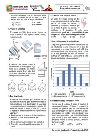 Dirección de Gestión Pedagógica - DRELP
5
(ECR-2019) MATEMÁTICA
5° GRADO DE SECUNDARIA
impreso observan que la distancia entre
ambas ciudades es de 72 cm. ¿A qué
escala está dibujado el mapa señalado?
a) 1:7200 c) 1:72000
b) 1:20000 d) 1:200000
16. Vistas de un solido
Al observar un sólido, desde arriba y dos de los
lados, se tienen la vista superior, frontal y lateral,
respectivamente.
Al papá de Luis, que es tornero, le
han alcanzado la vista superior (S) y
frontal (F) de un sólido, que ha sido
construido a partir de un cubo de 8
cm de lado. ¿Cuál es el sólido que
corresponde con dicho plano?
17.Tipo de vivienda
Al realizar una encuesta por muestreo en un
asentamiento humano, para determinar el tipo de
material utilizado en la construcción de viviendas.
Los resultados fueron los siguientes: quincha 12,
adobe 48, madera 8, ladrillo 2, otros 10. ¿Cuál es
la medida de tendencia central más representativa
y por qué?
a) Media, porque la variable es de tipo cuantitativo.
b) Mediana, porque la variable es de tipo
cualitativo.
c) Moda, porque la variable es de tipo cualitativo.
d) Promedio, porque la variable es cantidad de
casas.
18. Atención en el salón de belleza
Un salón de belleza atiende en dos
turnos, se sabe que por la mañana llegó
atender 12 cortes de cabello, 5
ondulados y 9 laceados, mientras que
por la tarde 8 cortes de cabello, 10
ondulados y 6 laceados. Si esto ocurre
habitualmente, ¿cuál es la probabilidad de que
una persona llegue a atenderse por la tarde?
a. 0,48 b. 0,26 c. 0,52 d. 0,50
19. Las calificaciones de matemáticas
La siguiente gráfica representa las calificaciones de
los estudiantes en una evaluación en el área de
matemáticas, en la escala vigesimal (de 0 a 20). Los
estudiantes dijeron que “estuvo muy fuerte”. ¿Cuál
es la nota promedio del área en mención? Si
continúa con esta tendencia, ¿cómo sería la nota
del aula, aprobatoria o desaprobatoria?
a) 10,06 aprobatoria b) 14,00 aprobatoria
c) 8,46 desaprobatoria d) 9,57 desaprobatoria
20. Probabilidades y prendas de vestir
Norma tiene 3 vestidos, 4 faldas (2 iguales), 3
pantalones (2 iguales) y 5 blusas (3 iguales). Ella
combina sus prendas para no salir vestida con
igual combinación que los días anteriores. Si sale
algunos días con vestido, y otros con blusa y falda
o con blusa y pantalón, ¿qué probabilidad hay de
que Norma pueda salir vestida de maneras
diferentes durante la primera quincena, utilizando
dichas prendas?
a) 1 b) 0,5 c) 38 % d) 18 %
 