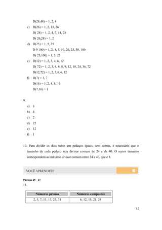 12
D(28,48) = 1, 2, 4
c) D(26) = 1, 2, 13, 26
D( 28) = 1, 2, 4, 7, 14, 28
D( 26,28) = 1, 2
d) D(25) = 1, 5, 25
D 9 100) = 1, 2, 4, 5, 10, 20, 25, 50, 100
D( 25,100) = 1, 5, 25
e) D(12) = 1, 2, 3, 4, 6, 12
D( 72) = 1, 2, 3, 4, 6, 8, 9, 12, 18, 24, 36, 72
D(12,72) = 1, 2, 3,4, 6, 12
f) D(7) = 1, 7
D(16) = 1, 2, 4, 8, 16
D(7,16) = 1
9.
a) 6
b) 4
c) 2
d) 25
e) 12
f) 1
10. Para dividir os dois tubos em pedaços iguais, sem sobras, é necessário que o
tamanho de cada pedaço seja divisor comum de 24 e de 40. O maior tamanho
corresponderá ao máximo divisor comum entre 24 e 40, que é 8.
Páginas 25 - 27
11.
NNúúmmeerrooss pprriimmooss NNúúmmeerrooss ccoommppoossttooss
2, 3, 7, 11, 13, 23, 31 6, 12, 15, 21, 24
 