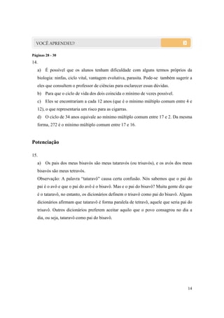 14
Páginas 28 - 30
14.
a) É possível que os alunos tenham dificuldade com alguns termos próprios da
biologia: ninfas, ciclo vital, vantagem evolutiva, parasita. Pode-se também sugerir a
eles que consultem o professor de ciências para esclarecer essas dúvidas.
b) Para que o ciclo de vida dos dois coincida o mínimo de vezes possível.
c) Eles se encontrariam a cada 12 anos (que é o mínimo múltiplo comum entre 4 e
12), o que representaria um risco para as cigarras.
d) O ciclo de 34 anos equivale ao mínimo múltiplo comum entre 17 e 2. Da mesma
forma, 272 é o mínimo múltiplo comum entre 17 e 16.
Potenciação
15.
a) Os pais dos meus bisavós são meus tataravós (ou trisavós), e os avós dos meus
bisavós são meus tetravós.
Observação: A palavra “tataravô” causa certa confusão. Nós sabemos que o pai do
pai é o avô e que o pai do avô é o bisavô. Mas e o pai do bisavô? Muita gente diz que
é o tataravô, no entanto, os dicionários definem o trisavô como pai do bisavô. Alguns
dicionários afirmam que tataravô é forma paralela de tetravô, aquele que seria pai do
trisavô. Outros dicionários preferem aceitar aquilo que o povo consagrou no dia a
dia, ou seja, tataravô como pai do bisavô.
 