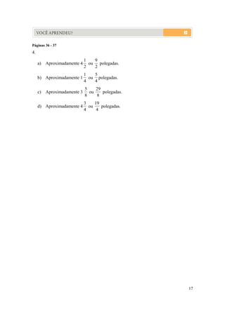 17
VOCÊ APRENDEU?
Páginas 36 - 37
4.
a) Aproximadamente 4
2
1
ou
2
9
polegadas.
b) Aproximadamente 1
4
1
ou
4
5
polegadas.
c) Aproximadamente 3
8
5
ou
8
29
polegadas.
d) Aproximadamente 4
4
3
ou
4
19
polegadas.
 