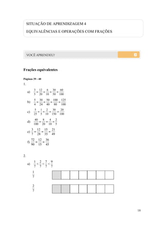 18
Frações equivalentes
Páginas 39 - 40
1.
a)
100
60
50
30
10
6
20
12
5
3

b)
100
125
80
100
40
50
24
30
4
5

c)
100
20
150
30
10
2
5
1
25
5

d)
5
2
10
4
20
8
100
40

e)
49
21
35
15
28
12
7
3

f)
45
36
15
12
90
72

2.
a)
7
9
7
7
7
2
7
1

7
1
7
2
SITUAÇÃO DE APRENDIZAGEM 4
EQUIVALÊNCIAS E OPERAÇÕES COM FRAÇÕES
 