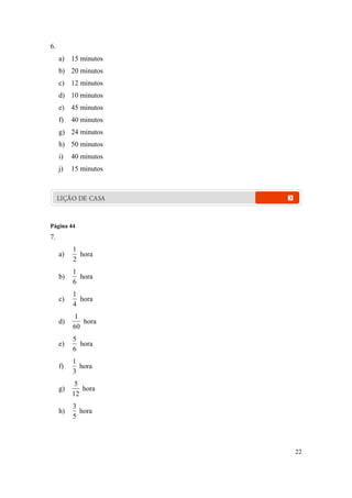 22
6.
a) 15 minutos
b) 20 minutos
c) 12 minutos
d) 10 minutos
e) 45 minutos
f) 40 minutos
g) 24 minutos
h) 50 minutos
i) 40 minutos
j) 15 minutos
LIÇÃO DE CASA
Página 44
7.
a)
2
1
hora
b)
6
1
hora
c)
4
1
hora
d)
60
1
hora
e)
6
5
hora
f)
3
1
hora
g)
12
5
hora
h)
5
3
hora
 