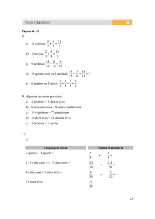 23
VOCÊ APRENDEU?
Páginas 44 - 47
8.
a) 11 sétimos;
7
11
7
6
7
5

b) 10 terços;
3
10
3
8
3
2

c) 9 décimos;
10
9
10
6
10
15

d) 15 quinze avos ou 1 unidade; 1
15
15
15
3
15
18

e) 6 quartos ou 3 meios;
2
3
4
6
4
5
4
1

9. Algumas respostas possíveis:
a) 2 décimos = 3 quinze avos
b) 6 dezesseis avos = 9 vinte e quatro avos
c) 14 vigésimos = 70 centésimos
d) 14 doze avos = 21 dezoito avos
e) 2 décimos = 1 quinto
10.
a)
LLiinngguuaaggeemm mmiissttaa FFoorrmmaa ffrraacciioonnáárriiaa
2 quintos + 1 quarto =

4
1
5
2
2 . 4 vinte avos + 1 . 5 vinte avos =

20
5.1
20
4.2
8 vinte avos + 5 vinte avos =

20
5
20
8
13 vinte avos
20
13
 