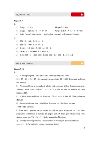 3
Páginas 6 - 7
2.
a) Grupo 1: (234)5 Grupo 2: (136)9
b) Grupo 1: 2.(5 . 5) + 3 . 5 + 4 = 69 Grupo 2: 1.(9 . 9) + 3 . 9 + 6 = 114
c) Foi o Grupo 2, que contou 114 pedrinhas, contra 69 pedrinhas do Grupo 1.
3.
a) 234 = 2 . 100 + 3 . 10 + 4 . 1
b) 136 = 1 . 100 + 3 . 10 + 6 . 1
c) 1 568 = 1 . 1 000 + 5 . 100 + 6 . 10 + 8 . 1
d) 28 001 = 2 . 10 000 + 8 . 1 000 + 1 . 1
e) 4 203 045 = 4 . 1 000 000 + 2 . 100 000 + 3 . 1 000 + 4 . 10 + 5 . 1
Páginas 7 - 10
4.
a) A multiplicação 6 . 25 = 150 é uma forma de abreviar a soma
25 + 25 + 25 + 25 + 25 + 25. Antônio terá recebido R$ 150,00 de mesada ao longo
dos 6 meses.
b) Nesse problema, a operação de adição está associada à ideia de reunir, agrupar.
Portanto, basta fazer a adição 72 + 17 + 25 = 114. O total de moedas no cofre
totalizou 114.
c) A ideia nesse problema é a de retirar . 20 – 5 – 9 = 6. Dos R$ 20,00, sobraram
R$ 6,00.
d) Em cada coluna temos 10 ladrilhos. Portanto, em 15 colunas teremos
10.15 = 150 ladrilhos.
e) Para saber quantas caixas serão necessárias para armazenar as 336 latas,
precisamos determinar o número de grupos com 16 latas que cabem nesse total.
Assim, temos que 336 ÷ 16 = 21. Serão necessárias 21 caixas.
f) Comparamos os pontos de Carlos com os de André por meio da subtração
46 – 32 = 14. Carlos fez 14 pontos a mais que André.
 