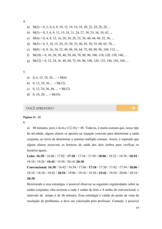 4.
     a) M(2) = 0, 2, 4, 6, 8, 10, 12, 14, 16, 18, 20, 22, 24, 26, 28, ...
     b) M(3) = 0, 3, 6, 9, 12, 15, 18, 21, 24, 27, 30, 33, 36, 39, 42, ...
     c) M(4) = 0, 4, 8, 12, 16, 20, 24, 28, 32, 36, 40, 44, 48, 52, 56, ...
     d) M(5) = 0, 5, 10, 15, 20, 25, 30, 35, 40, 45, 50, 55, 60, 65, 70, ...
     e) M(8) = 0, 8, 16, 24, 32, 40, 48, 56, 64, 72, 80, 88, 96, 104, 112, ...
     f)   M(10) = 0, 10, 20, 30, 40, 50, 60, 70, 80, 90, 100, 110, 120, 130, 140, ...
     g) M(12) = 0, 12, 24, 36, 48, 60, 72, 84, 96, 108, 120, 132, 144, 156, 168, ...


5.
     a) 0, 6, 12, 18, 24, ... = M(6)
     b) 0, 12, 24, 36, ... = M(12)
     c) 0, 12, 24, 36, 48, ... = M(12)
     d) 0, 10, 20, ... = M(10)




Páginas 21 - 22
6.
     a) 48 minutos, pois o m.m.c (12,16) = 48. Todavia, é muito comum que, nesse tipo
     de atividade, alguns alunos se apoiem na situação concreta para determinar a saída
     conjunta, ao invés de determinar o mínimo múltiplo comum. Assim, é esperado que
     alguns alunos escrevam os horários de saída dos dois ônibus para verificar os
     horários iguais.
     Leito: 16:30 / 16:46 / 17:02 / 17:18 / 17:34 / 17:50 / 18:06 / 18:22 / 18:38 / 18:54 /
     19:10 / 19:26 / 19:42 / 19:58 / 20:14/ 20:30
     Convencional: 16:30 / 16:42 / 16:54 / 17:06 / 17:18 / 17:30 / 17:42 / 17:54 / 18:06 /
     18:18 / 18:30 / 18:42 / 18:54 / 19:06 / 19:18 / 19:30 / 19:42 / 19:54 / 20:06 / 20:18 /
     20:30
     Recorrendo a essa estratégia, é possível observar as seguintes regularidades sobre as
     saídas conjuntas: elas ocorrem a cada 3 saídas do leito e 4 saídas do convencional; o
     intervalo de tempo é de 48 minutos. Essa estratégia é válida do ponto de vista da
     resolução de problemas, e deve ser valorizada pelo professor. Contudo, é possível

                                                                                         10
 
