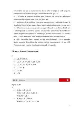 convencê-los de que há outra maneira, de se achar o tempo da saída conjunta,
     determinando-se o mínimo múltiplo comum entre 12 e 16, que é 48.
     b) Calculando os primeiros múltiplos para cada uma das distâncias, obtêm-se o
     mínimo múltiplo comum entre 120 e 300, que é 600.
     c) A diferença desse problema em relação aos anteriores é a utilização da ideia de
     frequência. É possível que alguns alunos tentem calcular diretamente o m.m.c. entre
     15 e 10, por reconhecerem a característica de periodicidade no problema. Isso levará
     a uma resposta (30) que não é coerente com a questão apresentada. O entendimento
     correto do problema depende da interpretação da ideia de frequência. Se uma luz
     pisca 15 vezes por minuto, então o intervalo de tempo entre cada piscada é de
     60 ÷ 15 = 4 segundos. Para a segunda luz, esse intervalo é de 60 ÷ 10 = 6 segundos.
     Assim, a solução do problema é o mínimo múltiplo comum entre 4 e 6, que é 12.
     Portanto, as luzes piscarão simultaneamente a cada 12 segundos.


Divisores de um número natural

7.
     a) 1, 2, 4, 7, 14, 28.
     b) 1, 2, 3, 4, 6, 8, 9, 12, 18, 24, 36, 72.
     c) 1, 2, 4, 5, 10, 20, 25, 50, 100.
     d) 1, 2, 13, 26.
     e) 1, 7, 49
     f)   1, 71




Páginas 22 - 24
8.
     a) D(12) = 1, 2, 3, 6, 12
          D(30) = 1, 2, 3, 5, 6, 10, 15, 30
          D(12,30) = 1, 2, 3
     b) D(28) = 1, 2, 4,7,14,28
          D(48) = 1, 2, 3, 4, 6, 8, 12, 24, 48

                                                                                      11
 