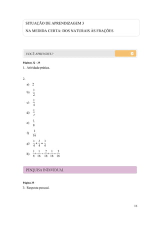 SITUAÇÃO DE APRENDIZAGEM 3

     NA MEDIDA CERTA: DOS NATURAIS ÀS FRAÇÕES




Páginas 32 - 35
1. Atividade prática.


2.
     a) 2
          1
     b)
          2
          1
     c)
          4
          1
     d)
          2
          1
     e)
          8
           1
     f)
          16
          1 2 3
     g)     
          4 4 4
          1 1   2 1 3
     h)        
          8 16 16 16 16



     PESQUISA INDIVIDUAL


Página 35
3. Resposta pessoal.




                                                16
 