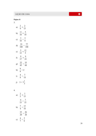 Página 41
3.
          2   2
     a)     >
          9 15
          11   5
     b)      >
          10 10
           3   3
     c)      <
          10 9
           33   77
     d)       <
          100 100
           5   12
     e)      <
          12    5
           9   9
     f)      >
          17 19
          22   35
     g)      <
          45   60
          9
     h)     <2
          8
          4   7
     i)     =
          8 14
                 1
     j)   3< 3
                 3


4.
          2   7
     a)     <
          5 15
           6   7
             <
          15 15
          7 13
     b)    >
          4 10
          35   26
             >
          20   20
          4   5
     c)     <
          7   8
                     20
 