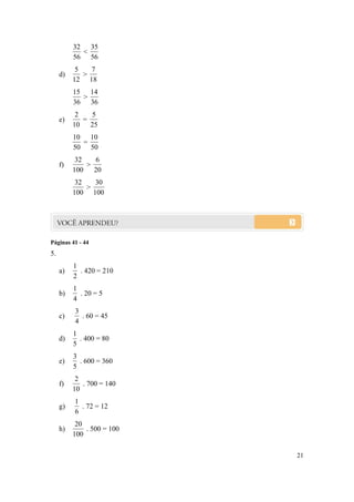 32 35
            <
          56 56
           5   7
     d)      >
          12 18
          15 14
            >
          36 36
           2   5
     e)      =
          10   25
          10 10
            =
          50 50
           32   6
     f)       >
          100   20
           32   30
              >
          100 100




Páginas 41 - 44
5.
          1
     a)     . 420 = 210
          2
          1
     b)     . 20 = 5
          4
          3
     c)     . 60 = 45
          4
          1
     d)     . 400 = 80
          5
          3
     e)     . 600 = 360
          5
           2
     f)      . 700 = 140
          10
          1
     g)     . 72 = 12
          6
           20
     h)       . 500 = 100
          100

                            21
 