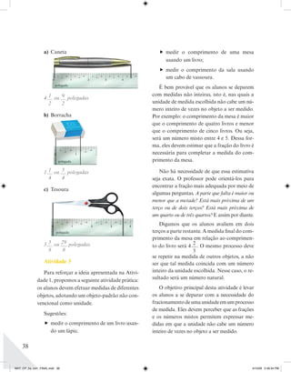 a) Caneta                                       medir o comprimento de uma mesa
                                                                   usando um livro;
                                                                  medir o comprimento da sala usando
                                                                   um cabo de vassoura.
                         polegada
                                                                 É bem provável que os alunos se deparem
                                                              com medidas não inteiras, isto é, nas quais a
                  4 1 ou 9 polegadas
                    2    2                                    unidade de medida escolhida não cabe um nú-
                                                              mero inteiro de vezes no objeto a ser medido.
                  b) Borracha                                 Por exemplo: o comprimento da mesa é maior
                                                              que o comprimento de quatro livros e menor
                                                              que o comprimento de cinco livros. Ou seja,
                                                              será um número misto entre 4 e 5. Dessa for-
                                                              ma, eles devem estimar que a fração do livro é
                                                              necessária para completar a medida do com-
                           polegada                           primento da mesa.

                  1 1 ou 5 polegadas                             Não há necessidade de que essa estimativa
                    4    4                                    seja exata. O professor pode orientá-los para
                                                              encontrar a fração mais adequada por meio de
                  c) Tesoura
                                                              algumas perguntas. A parte que falta é maior ou
                                                              menor que a metade? Está mais próxima de um
                                                              terço ou de dois terços? Está mais próxima de
                                                              um quarto ou de três quartos? E assim por diante.
                                                                 Digamos que os alunos avaliem em dois
                         polegada                             terços a parte restante. A medida nal do com-
                                                              primento da mesa em relação ao comprimen-
                  3 5 ou 29 polegadas.                                            2
                                                              to do livro será 4 . O mesmo processo deve
                    8     8                                                       3
                                                              se repetir na medida de outros objetos, a não
                  Atividade 3                                 ser que tal medida coincida com um número
                Para reforçar a ideia apresentada na Ativi-   inteiro da unidade escolhida. Nesse caso, o re-
             dade 1, propomos a seguinte atividade prática:   sultado será um número natural.
             os alunos devem efetuar medidas de diferentes       O objetivo principal desta atividade é levar
             objetos, adotando um objeto-padrão não con-      os alunos a se deparar com a necessidade do
             vencional como unidade.                          fracionamento de uma unidade em um processo
                                                              de medida. Eles devem perceber que as frações
                  Sugestões:
                                                              e os números mistos permitem expressar me-
                   medir o comprimento de um livro usan-     didas em que a unidade não cabe um número
                    do um lápis;                              inteiro de vezes no objeto a ser medido.

    38


MAT_CP_5a_vol1_FINAL.indd 38                                                                                  4/15/09 5:46:34 PM
 