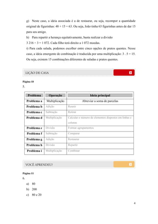g) Neste caso, a ideia associada é a de restaurar, ou seja, recompor a quantidade
     original de figurinhas: 48 + 15 = 63. Ou seja, João tinha 63 figurinhas antes de dar 15
     para seu amigo.
     h) Para repartir a herança equitativamente, basta realizar a divisão
     3 216 ÷ 3 = 1 072. Cada filho terá direito a 1 072 moedas.
     i) Para cada salada, podemos escolher entre cinco opções de pratos quentes. Nesse
     caso, a ideia emergente de combinação é traduzida por uma multiplicação: 3 . 5 = 15.
     Ou seja, existem 15 combinações diferentes de saladas e pratos quentes.




Página 10
5.

      Problema          Operação                         Ideia principal
     Problema a        Multiplicação               Abreviar a soma de parcelas
     Problema b     Adição             Reunir
     Problema c     Subtração          Retirar
     Problema d     Multiplicação      Calcular o número de elementos dispostos em linhas e
                                       colunas
     Problema e     Divisão            Formar agrupamentos
     Problema f     Subtração          Comparar

     Problema g     Adição             Restaurar

     Problema h     Divisão            Repartir

     Problema i     Multiplicação      Combinar




Página 11
6.
     a) 80
     b) 200
     c) 80 e 20

                                                                                              4
 