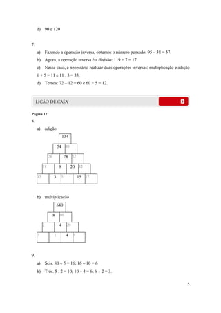 d) 90 e 120


7.
     a) Fazendo a operação inversa, obtemos o número pensado: 95 – 38 = 57.
     b) Agora, a operação inversa é a divisão: 119 ÷ 7 = 17.
     c) Nesse caso, é necessário realizar duas operações inversas: multiplicação e adição
     6 + 5 = 11 e 11 . 3 = 33.
     d) Temos: 72 – 12 = 60 e 60 ÷ 5 = 12.




Página 12
8.
     a) adição
                             134

                        54 80

               26             28 52

          18             8         20 32

     15             3     5             15 17



     b) multiplicação
                        640

                    8    80

          2              4     20

     2              1         4     5




9.
     a) Seis. 80  5 = 16; 16 – 10 = 6
     b) Três. 5 . 2 = 10; 10 – 4 = 6; 6  2 = 3.

                                                                                       5
 