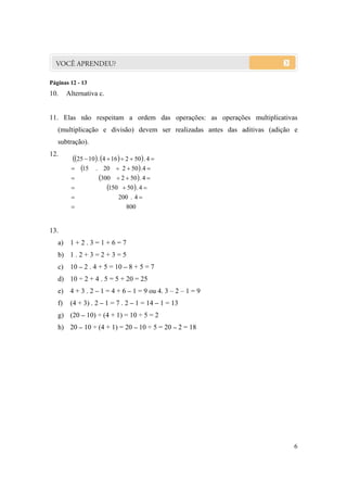 Páginas 12 - 13
10.     Alternativa c.


11. Elas não respeitam a ordem das operações: as operações multiplicativas
   (multiplicação e divisão) devem ser realizadas antes das aditivas (adição e
   subtração).
12.
         25  10  . 4  16   2  50  . 4 
          15 . 20  2  50  .4 
                     300  2  50  . 4 
                         150  50  . 4 
                              200 . 4 
                                  800


13.
   a) 1 + 2 . 3 = 1 + 6 = 7
   b) 1 . 2 + 3 = 2 + 3 = 5
   c) 10 – 2 . 4 + 5 = 10 – 8 + 5 = 7
   d) 10 ÷ 2 + 4 . 5 = 5 + 20 = 25
   e) 4 + 3 . 2 – 1 = 4 + 6 – 1 = 9 ou 4. 3 – 2 – 1 = 9
   f)    (4 + 3) . 2 – 1 = 7 . 2 – 1 = 14 – 1 = 13
   g) (20 – 10) ÷ (4 + 1) = 10 ÷ 5 = 2
   h) 20 – 10 ÷ (4 + 1) = 20 – 10 ÷ 5 = 20 – 2 = 18




                                                                            6
 