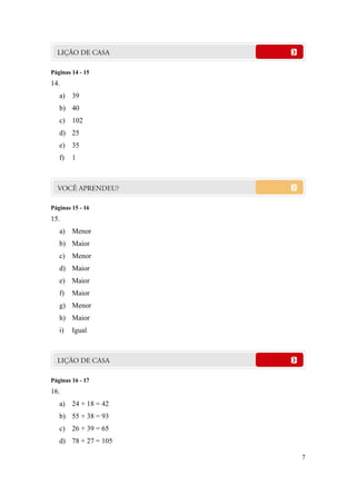 Páginas 14 - 15
14.
   a) 39
   b) 40
   c) 102
   d) 25
   e) 35
   f)   1




Páginas 15 - 16
15.
   a) Menor
   b) Maior
   c) Menor
   d) Maior
   e) Maior
   f)   Maior
   g) Menor
   h) Maior
   i)   Igual




Páginas 16 - 17
16.
   a) 24 + 18 = 42
   b) 55 + 38 = 93
   c) 26 + 39 = 65
   d) 78 + 27 = 105

                      7
 