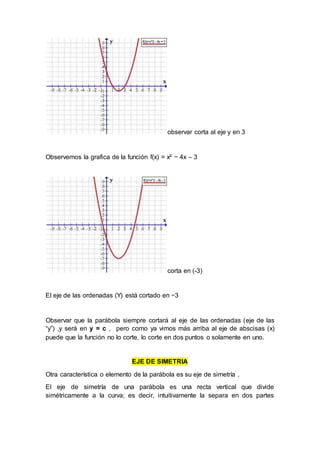 observar corta al eje y en 3
Observemos la grafica de la función f(x) = x² − 4x – 3
corta en (-3)
El eje de las ordenadas (Y) está cortado en −3
Observar que la parábola siempre cortará al eje de las ordenadas (eje de las
“y”) ,y será en y = c , pero como ya vimos más arriba al eje de abscisas (x)
puede que la función no lo corte, lo corte en dos puntos o solamente en uno.
EJE DE SIMETRIA
Otra característica o elemento de la parábola es su eje de simetría .
El eje de simetría de una parábola es una recta vertical que divide
simétricamente a la curva; es decir, intuitivamente la separa en dos partes
 