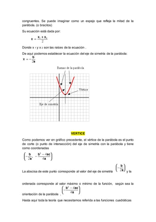 congruentes. Se puede imaginar como un espejo que refleja la mitad de la
parábola. (o bracitos)
Su ecuación está dada por:
Donde x 1 y x 2 son las raíces de la ecuación .
De aquí podemos establecer la ecuación del eje de simetría de la parábola:
VERTICE
Como podemos ver en gráfico precedente, el vértice de la parábola es el punto
de corte (o punto de intersección) del eje de simetría con la parábola y tiene
como coordenadas
La abscisa de este punto corresponde al valor del eje de simetría y la
ordenada corresponde al valor máximo o mínimo de la función, según sea la
orientación de la parábola .
Hasta aquí toda la teoría que necesitamos referida a las funciones cuadráticas
 