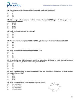 “Aprendemos con Excelencia en la Confianza y el Afecto”
11
56. Si el cociente es 94, el divisor es 7 y el resto es 0, ¿cuál es el dividendo?
A. 13
B. 87
C. 608
D. 658
57. Si dos amigas salieron a comer y el total de la cuenta les salió $9.800, ¿cuánto debe pagar cada
una aproximadamente?
A. $6.400
B. $6.000
C. $5.400
D. $5.000
58. ¿Cuál es el valor estimado de 1.245 : 2?
A. 625
B. 620
C. 615
D. 610
59. Manuel compró una caja de 10 CD en $4.999. ¿Cuál es el precio aproximado de cada CD?
A. 400
B. 490
C. 499
D. 500
60. ¿Cuál es el resto de la siguiente división 9.487 : 42?
A. 7
B. 30
C. 37
D. 225
61. En un teatro hay 500 butacas en total. Si el teatro tiene 20 filas y en cada fila hay la misma
cantidad de butacas, ¿Cuántas butacas hay en cada fila?
A. 20
B. 25
C. 28
D. 30
62. Pedro compró 12 rollos de malla de 5 metros cada uno. Si pagó $15.960 en total, ¿cuál es el valor
de cada metro de malla?
A. $60
B. $200
C. $260
D. $266
63. ¿Cuál es la medida del perímetro de la siguiente figura?
A. 18 centímetros.
B. 16 centímetros.
C. 14 centímetros.
D. 12 centímetros.
 