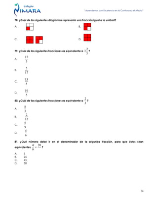 “Aprendemos con Excelencia en la Confianza y el Afecto”
14
78. ¿Cuál de los siguientes diagramas representa una fracción igual a la unidad?
A. B.
C. D.
79. ¿Cuál de las siguientes fracciones es equivalente a
5
2
3 ?
A.
5
17
B.
17
5
C.
5
15
D.
5
10
80. ¿Cuál de las siguientes fracciones es equivalente a
3
2
?
A.
3
8
B.
12
2
C.
9
6
D.
6
5
81. ¿Qué número debe ir en el denominador de la segunda fracción, para que éstas sean
equivalentes
20
9
4
 ?
A. 5
B. 25
C. 45
D. 50
 