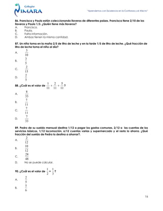 “Aprendemos con Excelencia en la Confianza y el Afecto”
16
86. Francisca y Paula están coleccionando llaveros de diferentes países. Francisca tiene 2/10 de los
llaveros y Paula 1/3. ¿Quién tiene más llaveros?
A. Francisca.
B. Paula.
C. Falta información.
D. Ambas tienen la misma cantidad.
87. Un niño toma en la maña 2/5 de litro de leche y en la tarde 1/5 de litro de leche. ¿Qué fracción de
litro de leche toma el niño al día?
A.
10
3
B.
5
3
C.
15
2
D.
5
2
88. ¿Cuál es el valor de
11
5
11
2
11
1
 ?
A.
33
8
B.
11
7
C.
11
7
D.
33
7
89. Pedro de su sueldo mensual destina 1/12 a pagar los gastos comunes, 2/12 a las cuentas de los
servicios básicos, 1/12 locomoción, 6/12 cuentas varias y supermercado y el resto lo ahorra. ¿Qué
fracción del sueldo de Pedro lo destina a ahorrar?.
A.
12
2
B.
12
10
C.
48
28
D. No se puede calcular.
90. ¿Cuál es el valor de
2
1
+
3
1
?
A.
5
2
B.
6
5
 