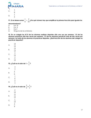 “Aprendemos con Excelencia en la Confianza y el Afecto”
17
C.
6
1
D.
5
1
91. Si se desea sumar
16
2
8
1
 ¿Por qué número hay que amplificar la primera fracción para igualar los
denominadores?
A. Por 18
B. Por 8
C. Por 2
D. Ninguna de las anteriores
92. En un colegio los 4/15 de los alumnos realizan deportes sólo una vez por semana, 1/5 de los
alumnos practican sólo tres veces por semana, 1/3 de los alumnos practican más de tres veces por
semana y el resto de los alumnos no practican deportes. ¿Qué fracción de los alumnos del colegio no
practican deportes?
A.
15
12
B.
15
13
C.
15
3
D.
15
2
93. ¿Cuál es el valor de 1 –
7
2
?
A.
7
3
B.
6
5
C.
6
1
D.
7
5
94. ¿Cuál es el valor de
3
1
5
2
 ?
A.
15
2
B.
15
11
C.
15
1
D.
8
2
 