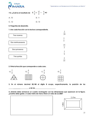 “Aprendemos con Excelencia en la Confianza y el Afecto”
21
116. ¿Cuál es el resultado de =?
A. 10 B. 11
C. 12 D. 13
II. Preguntas de desarrollo.
1. Une cada fracción con la lectura correspondiente.
29
2
5
3
2
15
9
3
15
2
2. Pinta la fracción que corresponde a cada caso.
a)
4
2
b)
6
4
c)
4
4
d)
9
3
3. En el número decimal 38,148 el dígito 8 ocupa, respectivamente, la posición de las
__________________________ y de las __________________________.
4. Antonia debe enmarcar un cuadro rectangular con las dimensiones que aparecen en la figura.
¿Cuánto debe gastar, si cada metro de marco tiene un valor de $ 6.000?
Tres novenos
Dos vientinueveavos
Dos quinceavos
Tres quintos
1,85m
2,15m
 