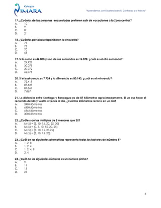 “Aprendemos con Excelencia en la Confianza y el Afecto”
6
17. ¿Cuántas de las personas encuestadas prefieren salir de vacaciones a la Zona central?
A. 10
B. 9
C. 8
D. 2
18. ¿Cuántas personas respondieron la encuesta?
A. 75
B. 73
C. 70
D. 68
19. Si la suma es 46.000 y uno de sus sumandos es 16.078, ¿cuál es el otro sumando?
A. 29.922
B. 30.078
C. 30.072
D. 62.078
20. Si el sustraendo es 7.724 y la diferencia es 80.143, ¿cuál es el minuendo?
A. 72.419
B. 87.621
C. 87.867
D. 7.867
21. La distancia entre Santiago y Rancagua es de 87 kilómetros aproximadamente. Si un bus hace el
recorrido de ida y vuelta 4 veces al día, ¿cuántos kilómetros recorre en un día?
A. 348 kilómetros
B. 690 kilómetros
C. 696 kilómetros
D. 300 kilómetros
22. ¿Cuáles son los múltiplos de 5 menores que 25?
A. M (5) = {5, 10, 15, 20, 25, 30}
B. M (5) = {0, 5, 10, 15, 20, 25}
C. M (5) = {5, 10, 15, 20,25}
D. M (5) = {5, 10, 15, 20}
23. ¿Cuál de las siguientes alternativas representa todos los factores del número 8?
A. 1, 2, 8
B. 1, 2, 4
C. 1, 2, 4, 8
D. 2, 4
24. ¿Cuál de los siguientes números es un número primo?
A. 9
B. 11
C. 15
D. 21
 