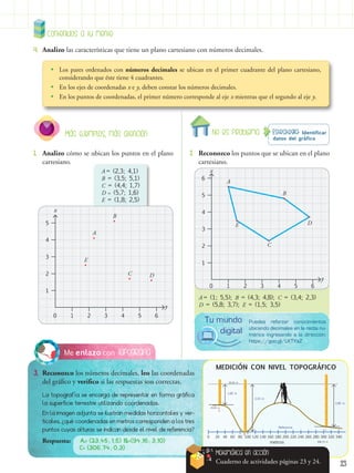23
A = (1; 5,5); B = (4,3; 4,8); C = (3,4; 2,3)
D = (5,8; 3,7); E = (1,5; 3,5)
Contenidos a tu mente
4.	 Analizo las características que tiene un plano cartesiano con números decimales.
•
• Los pares ordenados con números decimales se ubican en el primer cuadrante del plano cartesiano,
considerando que éste tiene 4 cuadrantes.
•
• En los ejes de coordenadas x e y, deben constar los números decimales.
•
• En los puntos de coordenadas, el primer número corresponde al eje x mientras que el segundo al eje y.
Estrategia: Identificar
datos del gráfico
No es problema
2.	 Reconozco los puntos que se ubican en el plano
cartesiano.
1.	 Analizo cómo se ubican los puntos en el plano
cartesiano.
Más ejemplos, más atención
Topografía
Me enlazo con
3.	 Reconozco los números decimales, leo las coordenadas
del gráfico y verifico si las respuestas son correctas.
La topografía se encarga de representar en forma gráfica
la superficie terrestre utilizando coordenadas.
En la imagen adjunta se ilustran medidas horizontales y ver-
ticales, ¿qué coordenadas en metros corresponden a los tres
puntos cuyas alturas se indican desde el nivel de referencia?
Respuesta: A= (23,45; 1,5) B=(94,16; 3,10)
C= (306,74; 0,3)
A = (2,3; 4,1)
B = (3,5; 5,1)
C = (4,4; 1,7)
D = (5,7; 1,6)
E = (1,8; 2,5)
1
1
2
3
4
5
2 3 4 5 6
0
x
y
A
B
C D
E
1
1
2
3
4
5
2 3 4 5 6
0
y
6
x
B
C
D
E
A
20
0 40 60 80 100 120 140 160 180
metros
MEDICIÓN CON NIVEL TOPOGRÁFICO
Referencia
3,10 m
23,45 m
34,16 m
306,74 m
1,60 m
A
B
C
2,80 m
200 220 240 260 280 300 320 340
Matemática en acción
Cuaderno de actividades páginas 23 y 24.
Puedes reforzar conocimientos
ubicando decimales en la recta nu-
mérica ingresando a la dirección:
https://goo.gl/LKTYaZ
Tu mundo
digital
 