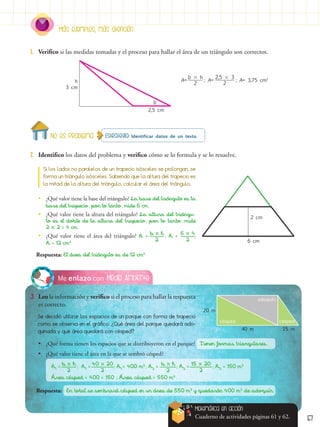57
Más ejemplos, más atención
Estrategia: Identificar datos de un texto.
No es problema
2.	 Identifico los datos del problema y verifico cómo se lo formula y se lo resuelve.
1.	 Verifico si las medidas tomadas y el proceso para hallar el área de un triángulo son correctos.
Si los lados no paralelos de un trapecio isósceles se prolongan, se
forma un triángulo isósceles. Sabiendo que la altura del trapecio es
la mitad de la altura del triángulo, calcular el área del triángulo.
Medio Ambiente
Me enlazo con
3.	 Leo la información y verifico si el proceso para hallar la respuesta
es correcto.
Se decidió utilizar los espacios de un parque con forma de trapecio
como se observa en el gráfico. ¿Qué área del parque quedará ado-
quinada y qué área quedará con césped?
20 m
40 m 15 m
césped césped
adoquín
•
• ¿Qué valor tiene la base del triángulo? La base del triángulo es la
base del trapecio, por lo tanto, mide 6 cm.
•
• ¿Qué valor tiene la altura del triángulo? La altura del triángu-
lo es el doble de la altura del trapecio, por lo tanto, mide
2  2 = 4 cm.
•
• ¿Qué valor tiene el área del triángulo? A = ; A = ;
A = 12 cm2
Respuesta: El área del triángulo es de 12 cm2
A= ; A= ; A= 3,75 cm2
2,5 cm
3 cm
h
b
6 cm
2 cm
b  h
2
2,5  3
2
b  h
2
6  4
2
Matemática en acción
Cuaderno de actividades páginas 61 y 62.
•
• ¿Qué forma tienen los espacios que se distribuyeron en el parque? Tienen formas triangulares.
•
• ¿Qué valor tiene el área en la que se sembró césped?
A1
= ; A1
= ; A1
= 400 m2
; A2
= ; A2
= ; A2
= 150 m2
Área césped = 400 + 150 ; Área césped = 550 m2
.
Respuesta: En total se sembrará césped en un área de 550 m2
y quedarán 400 m2
de adoquín.
b  h
2
40  20
2
b  h
2
15  20
2
 
