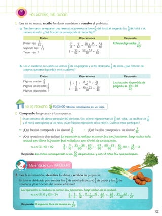 Más ejemplos, más atención
65
Agricultura
Me enlazo con
3.	 Leo la información, identifico los datos y verifico las preguntas.
Un lote es distribuido para sembrar los ​ 
3 
__ 
8
 ​de cebolla blanca, el ​ 1 
_ 
6
 ​de papas y los ​ 5 
__ 
12
 ​ de
zanahoria, ¿Qué fracción del terreno está libre?
Estrategia: Obtener información de un texto.
No es problema
2.	 Compruebo los procesos y las respuestas.
1.	 Leo en mi mente, escribo los datos numéricos y resuelvo el problema.
La operación a realizar es sumar las fracciones, luego restar de la unidad.
	 m.c.m (8, 6 y 12) = 24
Respuesta: El espacio libre de terreno es ​  1 
___ 
24
 ​.
Respuesta: Los niños corresponden a los ​ 13 
___ 
80
 ​de personas, y son 13 niños los que participan.
​ 3 
__ 
8
 ​ + ​  1 
__ 
6
 ​ + ​  5 
__ 
12
 ​ = ​ 9 + 4 + 10 
________ 
24
 ​ = ​ 23 
___ 
24
 ​
; 1 - ​ 
23 
___ 
24
 ​ = ​ 24 - 23 
_______ 
24
 ​ = ​  1 
___ 
24
 ​
En un concurso de danza participan 80 personas, los jóvenes representan los ​
​ 2 
_ 
5
 
​del total, los adultos los ​ 7 
__ 
16
 ​
y el resto corresponde a los niños. ¿Qué fracción representa a los niños? ¿Cuántos niños participan?
•
• ¿Qué fracción corresponde a los jóvenes? ​ 2 
__ 
5
 
​		 •   ¿Qué fracción corresponde a los adultos? ​  7 
__ 
16
 ​
•
• ¿Qué operación se debe realizar? La operación a realizar es sumar las dos fracciones, luego restar de la
unidad por último la fracción final multiplicar por el total de participantes.
m.c.m (5, 16) = 80 ​ 2 
__ 
5
 ​ + ​  7 
__ 
16
 ​ = ​ 32 + 35 
_______ 
80
 ​ = ​ 67 
___ 
80
 ​
; 1 - ​ 
67 
___ 
80
 ​ = ​ 80 - 67 
_______ 
80
 ​ = ​  13 
___ 
80
 ​; 80  ​  13 
___ 
80
 ​= 13
a.	 Tres hermanos se reparten una herencia, el primero se lleva ​ 7 
__ 
15
 ​del total, el segundo los ​ 5 
__ 
12
 ​
del total y el
tercero el resto. ¿Qué fracción le corresponde al tercer hijo?
b.	 De un cuaderno a cuadros se usa los ​
​ 2 
_ 
5
 
​de las páginas y se ha arrancado​​  1 
_ 
8
 
​de ellas, ¿qué fracción de
páginas quedará disponible en el cuaderno?
Primer hijo: ​ 
7
 
___
 
15
 ​
Segundo hijo: ​ 
5
 
___
 
12
 ​
Tercer hijo: ?
La fracción disponible de
páginas es: 19 = 38
Datos
Datos
Operaciones
Operaciones
Respuesta
Respuesta
Páginas usadas:
2
 
__
 
5
 ​
Páginas arrancadas:​ 
1
 
__
 
8
 ​
Páginas disponibles: ?
​ 
7
 
___
 
15
 ​ + ​ 
5
 
___
 
12
 ​ = ​ 
28 + 25
  
_________
 
60
 ​ = ​ 
53
 
___
 
60
 ​
1 – ​ 
53
 
___
 
60
 ​ = ​ 
60 – 53
  
________
 
60
 ​ = ​ 
7
 
___
 
60
 ​
​ 
2
 
__
 
5
 ​ + ​ 
1
 
__
 
8
 ​ = ​ 
16 + 5
 
_______
 
40
 ​ = ​ 
21
 
___
 
40
 ​
1 – ​ 
21
 
___
 
40
 ​ = ​ 
40 – 21
  
________
 
40
 ​ = ​ 
19
 
___
 
40
 ​ 40
El tercer hijo recibe 7 .
60
 