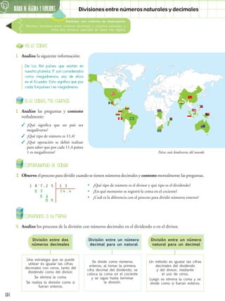 BLOQUE DE álgebra Y FUNCIONES
6
84
Destreza con criterios de desempeño:
Resolver divisiones entre números decimales y números naturales, y
entre dos números naturales de hasta tres dígitos.
Divisiones entre números naturales y decimales
Ya lo sabes
1.	 Analizo la siguiente información:
Contenidos a tu mente
4.	 Analizo los procesos de la división con números decimales en el dividendo o en el divisor.
De los 194 países que existen en
nuestro planeta, 17 son considerados
como megadiversos, uno de ellos
es el Ecuador. Esto significa que por
cada 11,4 países 1 es megadiverso.
Una estrategia que se puede
utilizar es igualar las cifras
decimales con ceros, tanto del
dividendo como del divisor.
Se elimina la coma.
Se realiza la división como si
fueran enteros.
Se divide como números
enteros; al tomar la primera
cifra decimal del dividendo, se
coloca la coma en el cociente
y se sigue hasta terminar
la división.
Un método es igualar las cifras
decimales del dividendo
y del divisor, mediante
el uso de ceros.
Luego se elimina la coma y se
divide como si fueran enteros.
División entre dos
números decimales
División entre un número
decimal para un natural
División entre un número
natural para un decimal
Si lo sabes, me cuentas
2.	 Analizo las preguntas y contesto
verbalmente:
✓
✓ ¿Qué significa que un país sea
megadiverso?
✓
✓ ¿Qué tipo de número es 11,4?
✓
✓ ¿Qué operación se debió realizar
para saber que por cada 11,4 países
1 es megadiverso?
Construyendo el saber
3.	 Observo el proceso para dividir cuando se tienen números decimales y contesto mentalmente las preguntas.
•
• ¿Qué tipo de número es el divisor y qué tipo es el dividendo?
•
• ¿En qué momento se registró la coma en el cociente?
•
• ¿Cuál es la diferencia con el proceso para dividir números enteros?
,
1 1
7
' 2 5
5 2
0 5
8 3
7
5 1 4 , 4
Países más biodiversos del mundo
 