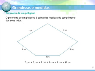 Grandezas e medidas
Perímetro de um polígono
O perímetro de um polígono é soma das medidas do comprimento
dos seus lados.
3 cm + 3 cm + 2 cm + 2 cm + 2 cm = 12 cm
3 cm 3 cm
2 cm
2 cm
2 cm
21
 