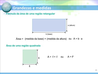 Grandezas e medidas
Fórmula da área de uma região retangular
Área = (medida da base) × (medida da altura) ou A = b .
a
Área de uma região quadrada
A = ℓ × ℓ ou A = ℓ2
b (base)
a (altura)
ℓ
ℓ
24
 