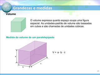 Grandezas e medidas
O volume expressa quanto espaço ocupa uma figura
espacial. As unidades-padrão de volume são baseadas
em cubos e são chamadas de unidades cúbicas.
Medida do volume de um paralelepípedo
V = a .
b . c
Volume
a
b
c
29
 