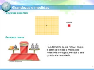 Grandezas e medidas
Grandeza superfície
Grandeza massa
Popularmente se diz “peso”, porém
a balança fornece a medida de
massa de um objeto, ou seja, a sua
quantidade de matéria.
unidade
PAULO MANZI / ARQUIVO DA EDITORA
7
 