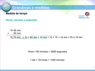 Grandezas e medidas
1h 49 min
+ 25 min
1h 74 min
Horas, minutos e segundos
= 1h + 60 min + 14 min = 1h + 1h + 14 min = 2h e 14 min
1hora = 60 minutos = 3600 segundos
1 dia = 24 horas = 1440 minutos
Medida de tempo
9
Link para
ambiente online
 