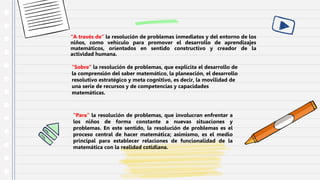 “A través de” la resolución de problemas inmediatos y del entorno de los
niños, como vehículo para promover el desarrollo de aprendizajes
matemáticos, orientados en sentido constructivo y creador de la
actividad humana.
“Para” la resolución de problemas, que involucran enfrentar a
los niños de forma constante a nuevas situaciones y
problemas. En este sentido, la resolución de problemas es el
proceso central de hacer matemática; asimismo, es el medio
principal para establecer relaciones de funcionalidad de la
matemática con la realidad cotidiana.
“Sobre” la resolución de problemas, que explicita el desarrollo de
la comprensión del saber matemático, la planeación, el desarrollo
resolutivo estratégico y meta cognitivo, es decir, la movilidad de
una serie de recursos y de competencias y capacidades
matemáticas.
 