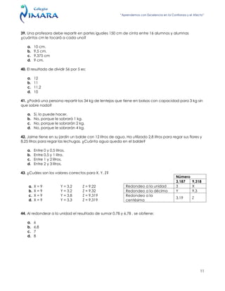 “Aprendemos con Excelencia en la Confianza y el Afecto”
11
39. Una profesora debe repartir en partes iguales 150 cm de cinta entre 16 alumnos y alumnas
¿cuántos cm le tocará a cada uno?
a. 10 cm.
b. 9,5 cm.
c. 9,375 cm
d. 9 cm.
40. El resultado de dividir 56 por 5 es:
a. 12
b. 11
c. 11,2
d. 10
41. ¿Podrá una persona repartir los 34 kg de lentejas que tiene en bolsas con capacidad para 3 kg sin
que sobre nada?
a. Si, lo puede hacer.
b. No, porque le sobrará 1 kg.
c. No, porque le sobrarán 2 kg.
d. No, porque le sobrarán 4 kg.
42. Jaime tiene en su jardín un balde con 12 litros de agua. Ha utilizado 2,8 litros para regar sus flores y
8,25 litros para regar las lechugas. ¿Cuánta agua queda en el balde?
a. Entre 0 y 0,5 litros.
b. Entre 0,5 y 1 litro.
c. Entre 1 y 2 litros.
d. Entre 2 y 3 litros.
43. ¿Cuáles son los valores correctos para X, Y, Z?
a. X = 9 Y = 3,2 Z = 9,22
b. X = 9 Y = 3,2 Z = 9,32
c. X = 9 Y = 3,8 Z = 9,319
d. X = 9 Y = 3,3 Z = 9,319
44. Al redondear a la unidad el resultado de sumar 0,78 y 6,78 , se obtiene:
a. 6
b. 6,8
c. 7
d. 8
Número
3,187 9,318
Redondeo a la unidad 3 X
Redondeo a la décima Y 9,3
Redondeo a la
centésima
3,19 Z
 