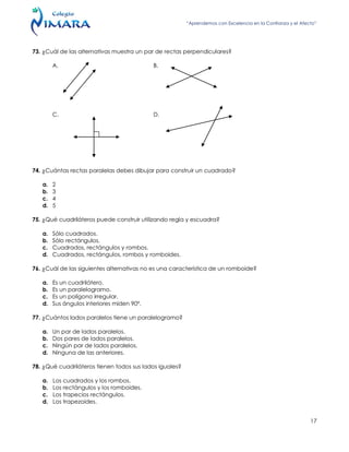 “Aprendemos con Excelencia en la Confianza y el Afecto”
17
73. ¿Cuál de las alternativas muestra un par de rectas perpendiculares?
A. B.
C. D.
74. ¿Cuántas rectas paralelas debes dibujar para construir un cuadrado?
a. 2
b. 3
c. 4
d. 5
75. ¿Qué cuadriláteros puede construir utilizando regla y escuadra?
a. Sólo cuadrados.
b. Sólo rectángulos.
c. Cuadrados, rectángulos y rombos.
d. Cuadrados, rectángulos, rombos y romboides.
76. ¿Cuál de las siguientes alternativas no es una característica de un romboide?
a. Es un cuadrilátero.
b. Es un paralelogramo.
c. Es un polígono irregular.
d. Sus ángulos interiores miden 90º.
77. ¿Cuántos lados paralelos tiene un paralelogramo?
a. Un par de lados paralelos.
b. Dos pares de lados paralelos.
c. Ningún par de lados paralelos.
d. Ninguna de las anteriores.
78. ¿Qué cuadriláteros tienen todos sus lados iguales?
a. Los cuadrados y los rombos.
b. Los rectángulos y los romboides.
c. Los trapecios rectángulos.
d. Los trapezoides.
 