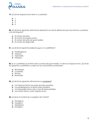 “Aprendemos con Excelencia en la Confianza y el Afecto”
18
79. ¿Cuántos ángulos rectos tiene un cuadrado?
a. 1
b. 2
c. 3
d. 4
80. ¿Cuál de las siguientes alternativas representa una de las diferencias que hay entre los cuadrados
y los rectángulos?
a. El número de lados.
b. El número de ángulos rectos.
c. El número de lados de igual medida.
d. El número de diagonales.
81. ¿Cuál de los siguientes polígonos no es un cuadrilátero?
a. Paralelogramo.
b. Trapecio.
c. Trapezoide.
d. Triángulo.
82. Es un cuadrilátero que tiene todos sus lados de igual medida, no tiene los ángulos rectos. ¿Cuál de
los siguientes cuadriláteros cumple con las características anteriores?
a. Rectángulo.
b. Cuadrado.
c. Rombo.
d. Romboide.
83. ¿Cuál de las siguientes afirmaciones es verdadera?
a. Los Trapecios tienen dos pares de lados paralelos.
b. Los paralelogramos no tienen lados paralelos.
c. Los trapezoides tienen sólo un par de lados paralelos.
d. Los rombos tienen cuatro ángulos rectos.
84. ¿Cuál es el nombre de un polígono de 7 lados?
a. Pentágono
b. Hexágono
c. Heptágono
d. Octógono
 