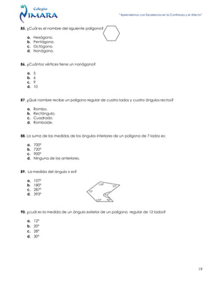 “Aprendemos con Excelencia en la Confianza y el Afecto”
19
85. ¿Cuál es el nombre del siguiente polígono?
a. Hexágono.
b. Pentágono.
c. Octógono.
d. Nonágono.
86. ¿Cuántos vértices tiene un nonágono?
a. 5
b. 6
c. 9
d. 10
87. ¿Qué nombre recibe un polígono regular de cuatro lados y cuatro ángulos rectos?
a. Rombo.
b. Rectángulo.
c. Cuadrado.
d. Romboide.
88. La suma de las medidas de los ángulos interiores de un polígono de 7 lados es:
a. 700º
b. 720º
c. 900º
d. Ninguna de las anteriores.
89. La medida del ángulo x es?
a. 107º
b. 180º
c. 287º
d. 393º
90. ¿cuál es la medida de un ángulo exterior de un polígono regular de 12 lados?
a. 12°
b. 20°
c. 28°
d. 30°
110º
53º
125º 70º
75º
x
 