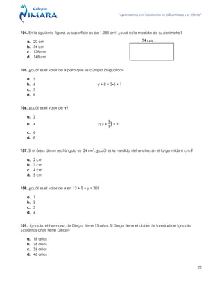 “Aprendemos con Excelencia en la Confianza y el Afecto”
22
104. En la siguiente figura, su superficie es de 1.080 cm2 ¿cuál es la medida de su perímetro?
a. 20 cm
b. 74 cm
c. 128 cm
d. 148 cm
105. ¿cuál es el valor de y para que se cumpla la igualad?
a. 5
b. 6 y + 8 = 2•6 + 1
c. 7
d. 8
106. ¿cuál es el valor de y?
a. 2
b. 4 2( y + ) = 9
c. 6
d. 8
107. Si el área de un rectángulo es 24 , ¿cuál es la medida del ancho, sin el largo mide 6 cm.?
a. 2 cm
b. 3 cm
c. 4 cm
d. 5 cm
108. ¿cuál es el valor de y en 12 + 5 + y = 20?
a. 1
b. 2
c. 3
d. 4
109. Ignacio, el hermano de Diego, tiene 13 años. Si Diego tiene el doble de la edad de Ignacio,
¿cuántos años tiene Diego?
a. 16 años
b. 26 años
c. 36 años
d. 46 años
54 cm
 