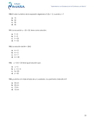 “Aprendemos con Excelencia en la Confianza y el Afecto”
23
110. El valor numérico de la expresión algebraica 3 (2y + 1); cuando y = 7
a. 15
b. 24
c. 30
d. 45
111. La ecuación y – 23 = 32, tiene como solución:
a. Y = 0
b. Y = 9
c. Y = 23
d. Y = 55
112. La solución de 8m = 28•2
a. m = 2
b. m = 6
c. m = 7
d. m = 28
113. y + 5•5 = 25 tiene igual solución que:
a. y = 5
b. y + 5 = 5
c. 5y =25
d. y = 50
114. ¿cuántos cm mide el lado de un cuadrado, si su perímetro mide 68 cm?
a. 34 cm
b. 23 cm
c. 17cm
d. 13 cm
 
