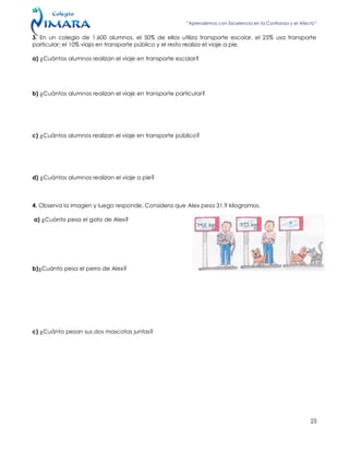 “Aprendemos con Excelencia en la Confianza y el Afecto”
25
3. En un colegio de 1.600 alumnos, el 50% de ellos utiliza transporte escolar, el 25% usa transporte
particular; el 10% viaja en transporte público y el resto realiza el viaje a pie.
a) ¿Cuántos alumnos realizan el viaje en transporte escolar?
b) ¿Cuántos alumnos realizan el viaje en transporte particular?
c) ¿Cuántos alumnos realizan el viaje en transporte público?
d) ¿Cuántos alumnos realizan el viaje a pie?
4. Observa la imagen y luego responde. Considera que Alex pesa 31,9 kilogramos.
a) ¿Cuánto pesa el gato de Alex?
b)¿Cuánto pesa el perro de Alex?
c) ¿Cuánto pesan sus dos mascotas juntas?
 