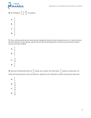 “Aprendemos con Excelencia en la Confianza y el Afecto”
5
10. Al multiplicar
2
35
5
1
7
3
 se obtiene:
a.
5
1
b.
7
2
c.
2
3
d.
4
3
11. Tres cuartas partes de los alumnos del colegio de Marcos tienen el pelo oscuro y un tercio de esos
alumnos tienen los ojos verdes. ¿Qué fracción del total representan los alumnos que tienen el pelo
oscuro y los ojos verdes?
a.
4
3
b.
3
1
c.
12
2
d.
4
1
12. Manuel ha plantado flores en
5
4
partes de su jardín. De estas flores,
3
2
partes son petunias y la
mitad de las petunias son de color blanco. ¿Qué fracción del jardín ocupan las petunias blancas?
a.
3
2
b.
15
8
c.
15
4
d.
15
2
 