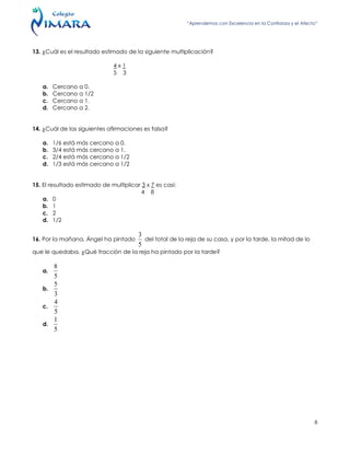 “Aprendemos con Excelencia en la Confianza y el Afecto”
6
13. ¿Cuál es el resultado estimado de la siguiente multiplicación?
4 x 1
5 3
a. Cercano a 0.
b. Cercano a 1/2
c. Cercano a 1.
d. Cercano a 2.
14. ¿Cuál de las siguientes afirmaciones es falsa?
a. 1/6 está más cercano a 0.
b. 3/4 está más cercano a 1.
c. 2/4 está más cercano a 1/2
d. 1/3 está más cercano a 1/2
15. El resultado estimado de multiplicar 3 x 7 es casi:
4 8
a. 0
b. 1
c. 2
d. 1/2
16. Por la mañana, Ángel ha pintado
5
3
del total de la reja de su casa, y por la tarde, la mitad de lo
que le quedaba. ¿Qué fracción de la reja ha pintado por la tarde?
a.
5
8
b.
3
5
c.
5
4
d.
5
1
 