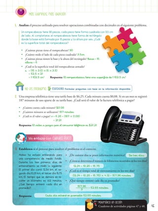 45
Cultura FísicaMe enlazo con
3.	 Establezco si el proceso para resolver el problema es el correcto.
Mateo ha estado entrenando para
una competencia de medio fondo.
Durante los tres primeros días de
entrenamiento se midió lo siguiente:
El primer día corrió 12,34 km, el se-
gundo día 10,25 km, el tercer día 15,75
km. El tiempo que se demora en re-
correr un kilómetro es 4,12 minutos.
¿Qué tiempo entrenó cada día en
promedio?
Estrategia: Formular preguntas con base en la información disponible.No es problema
2.	 Una empresa telefónica tiene una tarifa base de $6,25. Cada minuto cuesta $0,08. Si en un mes se registró
187 minutos de uso aparte de su tarifa base. ¿Cuál será el valor de la factura telefónica a pagar?
1.	 Analizo el proceso utilizado para resolver operaciones combinadas con decimales en el siguiente problema.
Más ejemplos, más atención
Un rompecabezas tiene 90 piezas, cada pieza tiene forma cuadrada con 3,5 cm
de lado. Al completarse, el rompecabezas tiene forma de rectángulo
donde la base está formada por 15 piezas y la altura por seis. ¿Cuál
es la superficie total del rompecabezas?
•• ¿Cuántas piezas tiene el rompecabezas? 90
•• ¿Cuánto mide el lado de cada pieza cuadrada? 3,5cm
•• ¿Cuántas piezas tienen la base y la altura del rectángulo? Base = 15,
altura = 6
•• ¿Cuál es la superficie total del rompecabezas armado?
s	 = (15  3,5)  (6  3,5)
	 = 52,5  21
	 = 1 102,5 cm2	
Respuesta: El rompecabezas tiene una superficie de 1 102,5 cm2
•• ¿Cuánto cuesta cada minuto? $0,08
•• ¿Cuántos minutos se utilizaron? 187 minutos
•• ¿Cuál es el valor a pagar? v = 6,25 + (187  0,08)
= 21,21
Respuesta: El valor a pagar por el consumo telefónico es $21,21
•	 ¿De cuántos días se posee información numérica?
•	 ¿Cómo se determina el número de kilómetros recorridos en los tres días?
•	 ¿Cuál es el tiempo total de entrenamiento en los tres días?
•	 ¿Qué tiempo entrenó cada día en promedio?
De tres días
12,34 + 10,25 + 15,75
Cada día entrenó en promedio 52,65 minutos
(12,34 + 10,25 + 15,75)  4,12 = 157,96 minutos
157,96
3
= 52,65 minutos
Matemática en acción
Cuaderno de actividades páginas 47 y 48.
	Respuesta:
 
